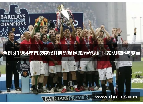 西班牙1964年首次夺冠开启辉煌足球历程见证国家队崛起与变革
