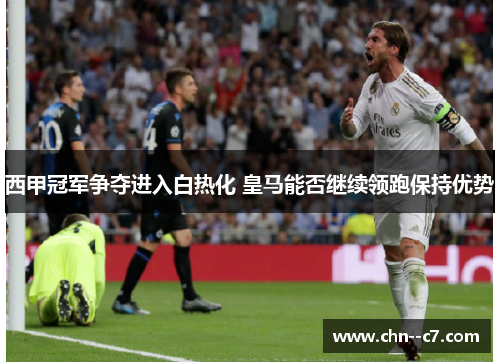 西甲冠军争夺进入白热化 皇马能否继续领跑保持优势 西甲冠军争夺进入白热化 皇马能否继续领跑保持优势