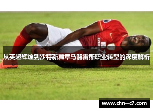 从英超辉煌到沙特新篇章马赫雷斯职业转型的深度解析 从英超辉煌到沙特新篇章马赫雷斯职业转型的深度解析