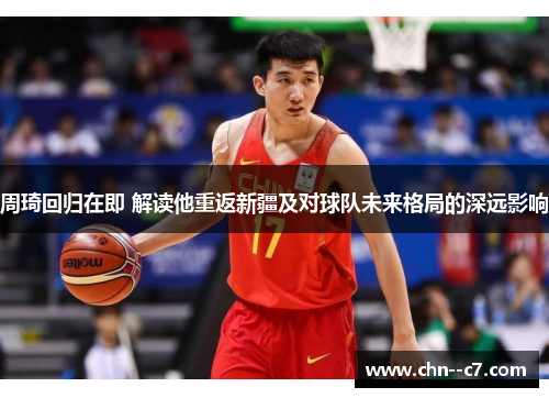 周琦回归在即 解读他重返新疆及对球队未来格局的深远影响