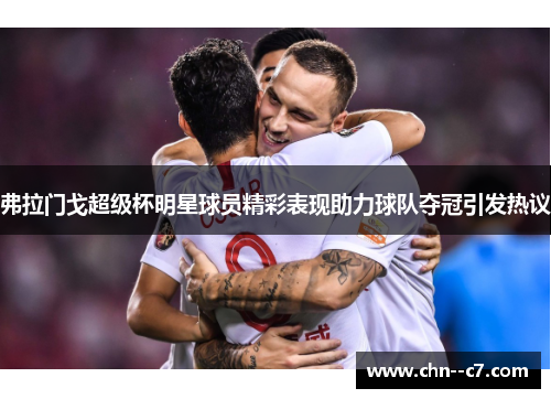 弗拉门戈超级杯明星球员精彩表现助力球队夺冠引发热议