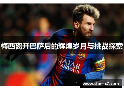 梅西离开巴萨后的辉煌岁月与挑战探索