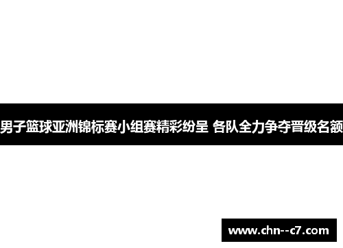 男子篮球亚洲锦标赛小组赛精彩纷呈 各队全力争夺晋级名额