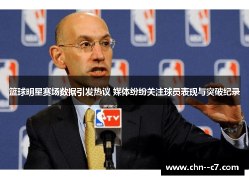 篮球明星赛场数据引发热议 媒体纷纷关注球员表现与突破纪录