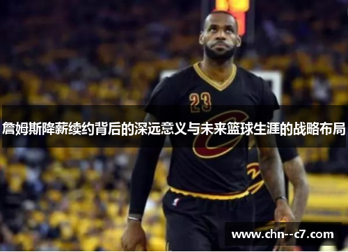 詹姆斯降薪续约背后的深远意义与未来篮球生涯的战略布局 詹姆斯降薪续约背后的深远意义与未来篮球生涯的战略布局