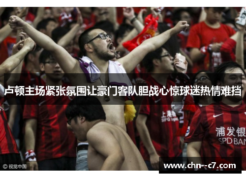 卢顿主场紧张氛围让豪门客队胆战心惊球迷热情难挡 卢顿主场紧张氛围让豪门客队胆战心惊球迷热情难挡