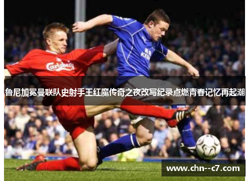 鲁尼加冕曼联队史射手王红魔传奇之夜改写纪录点燃青春记忆再起潮