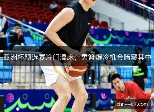 亚洲杯预选赛冷门温床，男篮爆冷机会暗藏其中